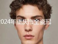 2024年重庆市全瓷冠美容修复价格表2024新版-重庆市全瓷冠美容修复均价为：5238元
